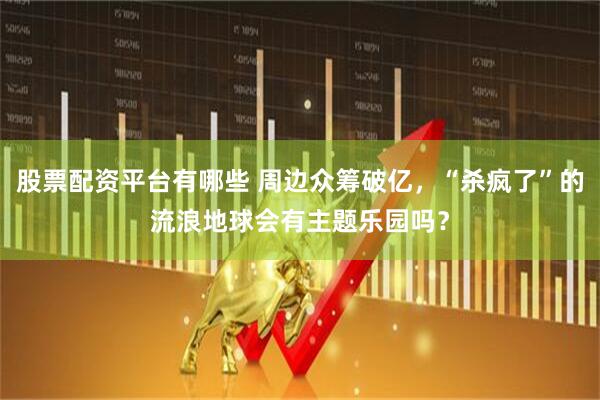 股票配资平台有哪些 周边众筹破亿，“杀疯了”的流浪地球会有主题乐园吗？