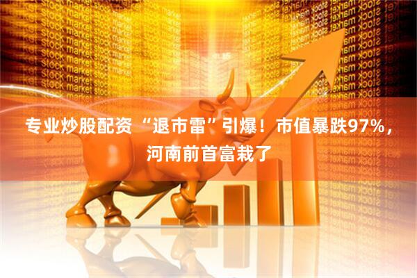 专业炒股配资 “退市雷”引爆！市值暴跌97%，河南前首富栽了