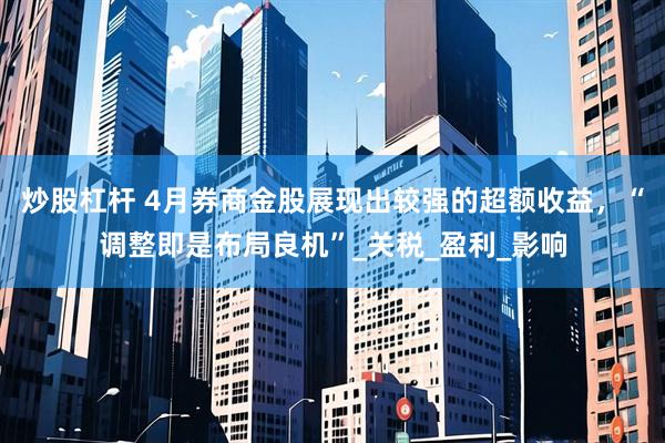 炒股杠杆 4月券商金股展现出较强的超额收益，“调整即是布局良机”_关税_盈利_影响